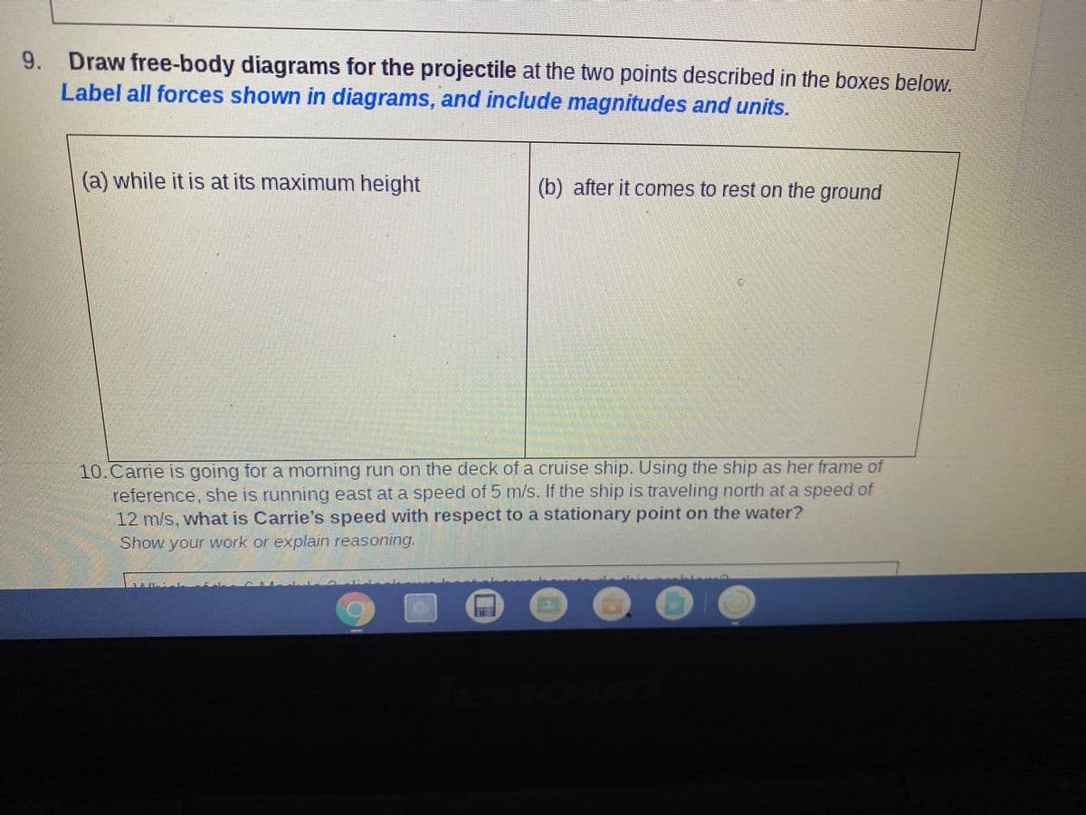 9. Draw free-body diagrams for the projectile at the two points described in the boxes below.
Label all forces shown in diagrams, and include magnitudes and units.
(a) while it is at its maximum height
(b) after it comes to rest on the ground
10.Carrie is going for a morning run on the deck of a cruise ship. Using the ship as her frame of
reference, she is running east at a speed of 5 m/s. If the ship is traveling north at a speed of
12 m/s, what is Carrie's speed with respect to a stationary point on the water?
Show your work or explain reasoning.

