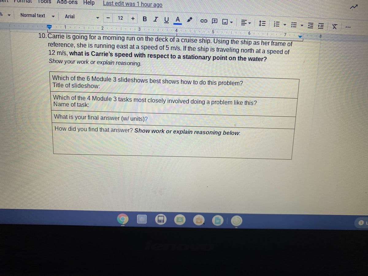 Add-ons Help Last edit was 1 hour ago
Normal text
Arial
BIUA *
回ロ-三- EE▼=
12
三EX
1.
2.
8.
10.Carrie is going for a morning run on the deck of a cruise ship. Using the ship as her frame of
reference, she is running east at a speed of 5 m/s. If the ship is traveling north at a speed of
12 m/s, what is Carrie's speed with respect to a stationary point on the water?
Show your work or explain reasoning.
Which of the 6 Module 3 slideshows best shows how to do this problem?
Title of slideshow:
Which of the 4 Module 3 tasks most closely involved doing a problem like this?
Name of task:
What is your final answer (w/ units)?
How did you find that answer? Show work or explain reasoning below.
