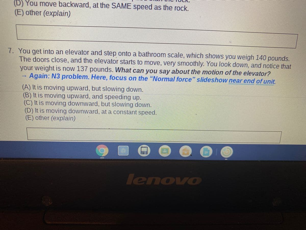 (D) You move backward, at the SAME speed as the rock.
(E) other (explain)
7. You get into an elevator and step onto a bathroom scale, which shows you weigh 140 pounds.
The doors close, and the elevator starts to move, very smoothly. You look down, and notice that
your weight is now 137 pounds. What can you say about the motion of the elevator?
Again: N3 problem. Here, focus on the "Normal force" slideshow near end of unit.
(A) It is moving upward, but slowing down.
(B) It is moving upward, and speeding up.
(C) It is moving downward, but slowing down.
(D) It is moving downward, at a constant speed.
(E) other (explain)
lenovo
