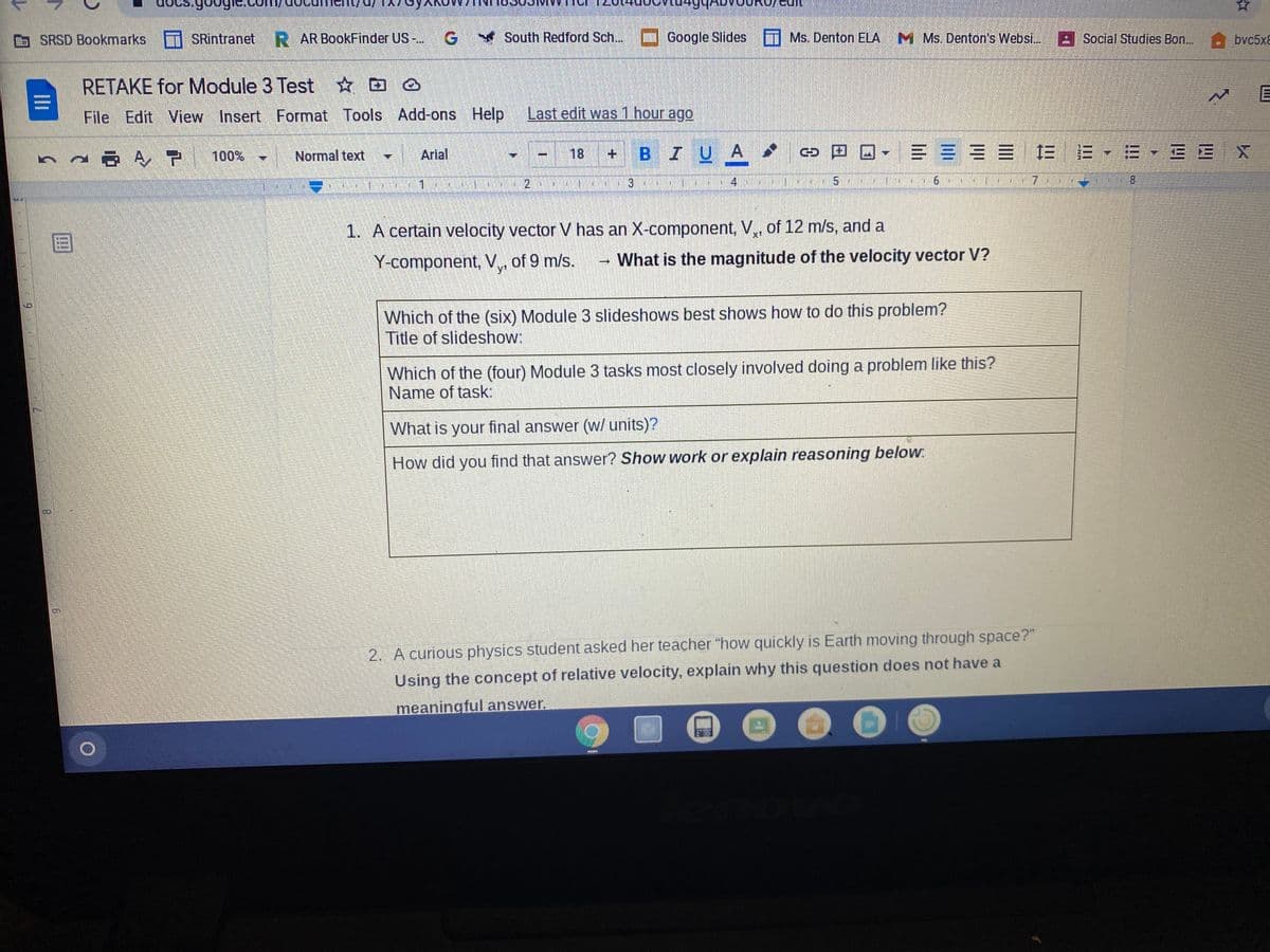 Gult
B SRSD Bookmarks T SRintranet R AR BookFinder US-..
South Redford Sch...
Google Slides
Ms. Denton ELA
M Ms. Denton's Websi..
Social Studies Bon...
bvc5x8
RETAKE for Module 3 Test ☆ D
File Edit View Insert Format Tools Add-ons Help
Last edit was 1 hour ago
Arial
18
+ BIU A
▼== == | 三
三-=vEE X
Normal text
%3D
8.
1.
0:37
1. A certain velocity vector V has an X-component, V,, of 12 m/s, and a
|目
x'
Y-component, V, of 9 m/s.
What is the magnitude of the velocity vector V?
y'
Which of the (six) Module 3 slideshows best shows how to do this problem?
Title of slideshow:
Which of the (four) Module 3 tasks most closely involved doing a problem like this?
Name of task:
What is your final answer (w/ units)?
How did you find that answer? Show work or explain reasoning below:
2. A curious physics student asked her teacher "how quickly is Earth moving through space?"
Using the concept of relative velocity, explain why this question does not have a
meaningful answer.
Ili
