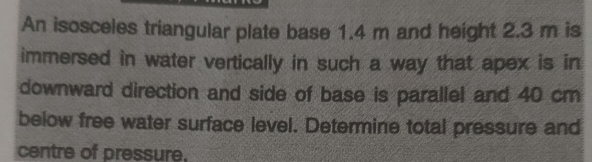 An isosceles triangular plate base 1.4 m and height 2.3 m is
immersed in water vertically in such a way that apex is in
downward direction and side of base is parallel and 40 cm
below free water surface level. Determine total pressure and
centre of pressure.
