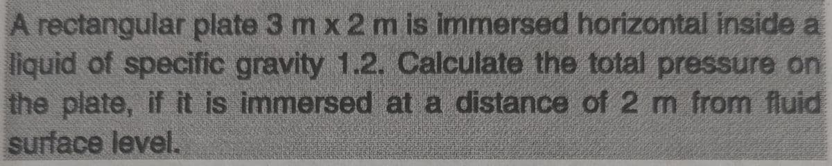 A rectangular plate 3 m x 2 m is immersed horizontal inside a
liquid of specific gravity 1.2. Calculate the total pressure on
the plate, if it is immersed at a distance of 2 m from fluid
surface level.
