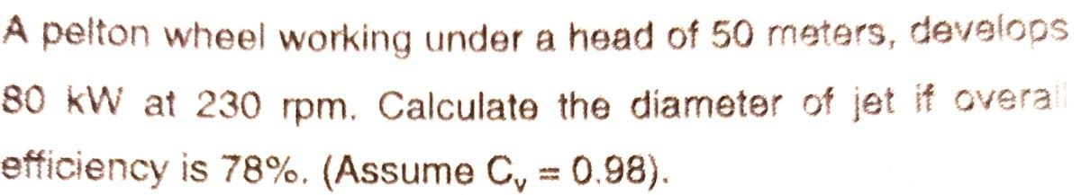 A pelton wheel working under a head of 50 meters, develops
80 kW at 230 rpm. Calculate the diameter of jet if overal
efficiency is 78%. (Assume C, = 0.98).
