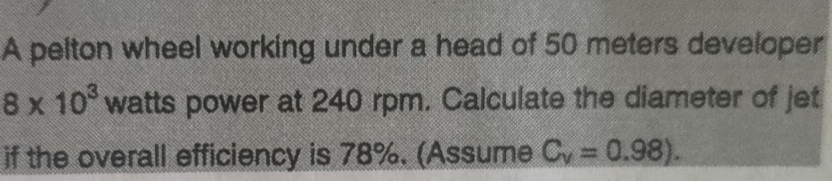 A pelton wheel working under a head of 50 meters developer
8 x 10° watts power at 240 rpm. Calculate the diameter of jet
if the overall efficiency is 78%. (Assume Cy = 0.98).
%3D
