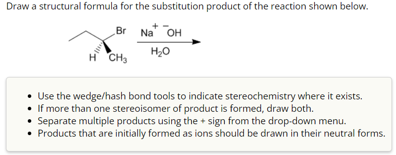 Draw a structural formula for the substitution product of the reaction shown below.
Br
Na OH
H₂O
H CH3
• Use the wedge/hash bond tools to indicate stereochemistry where it exists.
• If more than one stereoisomer of product is formed, draw both.
• Separate multiple products using the + sign from the drop-down menu.
Products that are initially formed as ions should be drawn in their neutral forms.