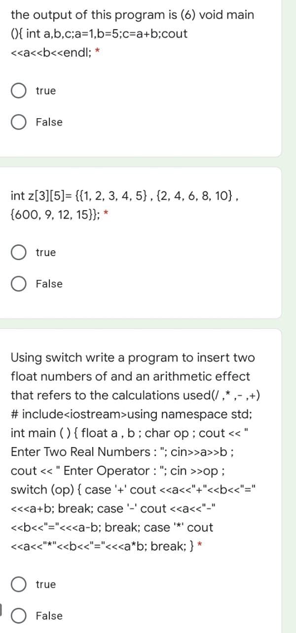 the output of this program is (6) void main
){ int a,b,c;a=1,b=5;c%3a+b;cout
<<a<<b<<endl;
true
False
int z[3][5]= {{1, 2, 3, 4, 5} , {2, 4, 6, 8, 10},
{600, 9, 12, 15}}; *
true
False
Using switch write a program to insert two
float numbers of and an arithmetic effect
that refers to the calculations used(/,* ,- ,+)
# include<iostream>using namespace std;
int main () { float a , b; char op ; cout << "
Enter Two Real Numbers : "; cin>>a>>b;
cout << " Enter Operator : "; cin
>>op;
switch (op) { case '+' cout <<a<<"+"<<b<<"="
<<<a+b; break; case '-' cout <<a<<"-"
<<b<<"="<<<a-b; break; case *' cout
<<a<<"*"<<b<<"="<<<a*b; break; } *
true
O False
