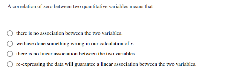 A correlation of zero between two quantitative variables means that
there is no association between the two variables.
we have done something wrong in our calculation of r.
there is no linear association between the two variables.
re-expressing the data will guarantee a linear association between the two variables.
