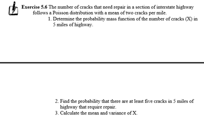 Exercise 5.6 The number of cracks that need repair in a section of interstate highway
follows a Poisson distribution with a mean of two cracks per mile.
1. Determine the probability mass funetion of the number of cracks (X) in.
5 miles of highway.
2. Find the probability that there are at least five cracks in 5 miles of
highway that require repair.
3. Calculate the mean and variance of X.
