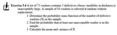 Exercise 5.4 A lot of 75 washers contains 5 defectives whose variability in thickness is
unacceptably large. A sample of 10 washers is selected at random without
гeplacement.
1. Determine the probability mass function of the number of defective
washers (X) in the sample.
2. Find the probability that at least one unacceptable washer is in the
sample.
3. Calculate the mean and variance of X.
