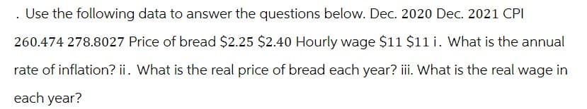 . Use the following data to answer the questions below. Dec. 2020 Dec. 2021 CPI
260.474 278.8027 Price of bread $2.25 $2.40 Hourly wage $11 $11 i. What is the annual
rate of inflation? ii. What is the real price of bread each year? iii. What is the real wage in
each year?