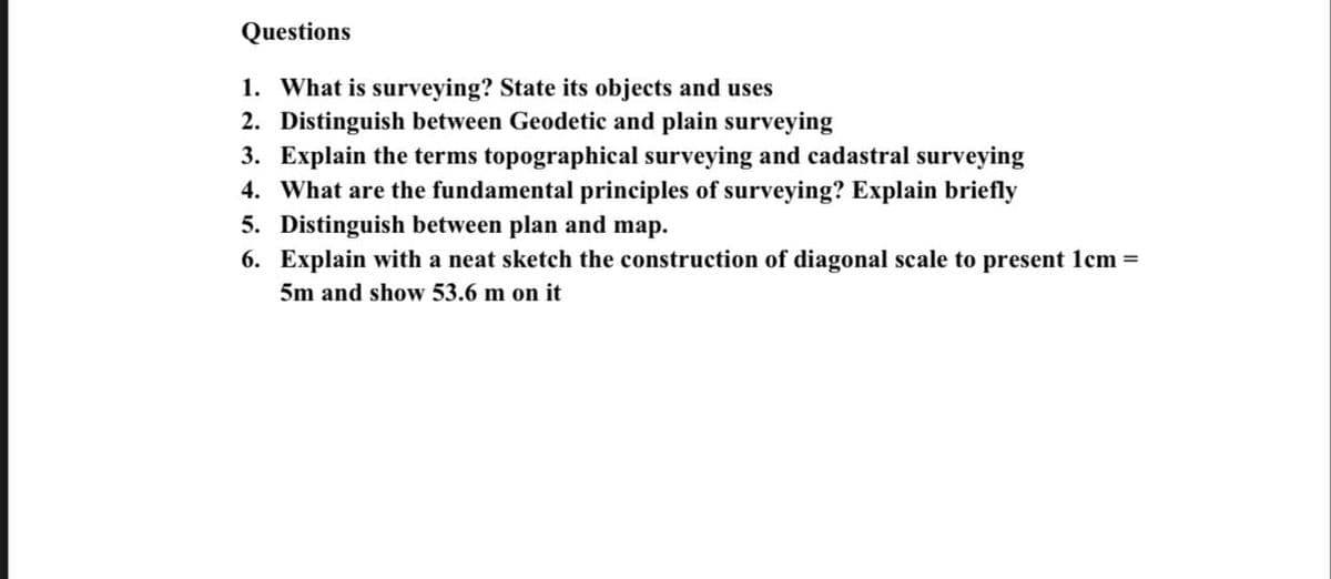 Questions
1. What is surveying? State its objects and uses
2. Distinguish between Geodetic and plain surveying
3. Explain the terms topographical surveying and cadastral surveying
4. What are the fundamental principles of surveying? Explain briefly
5. Distinguish between plan and map.
6. Explain with a neat sketch the construction of diagonal scale to present 1cm =
5m and show 53.6 m on it