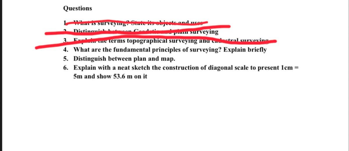 Questions
1 What is surveying? State its objects
Distinguish beton Good
Lusog
płam surveying
3. Explore terms topographical surveying and cadastral surveving
4. What are the fundamental principles of surveying? Explain briefly
5. Distinguish between plan and map.
6. Explain with a neat sketch the construction of diagonal scale to present 1cm=
5m and show 53.6 m on it