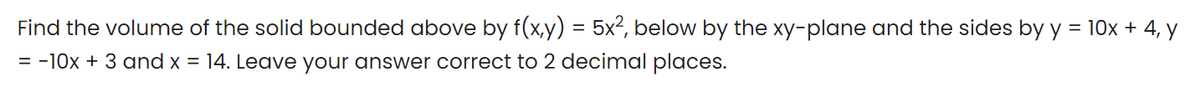 Find the volume of the solid bounded above by f(x,y) = 5x², below by the xy-plane and the sides by y = 10x + 4, y
= -10x + 3 and x = 14. Leave your answer correct to 2 decimal places.
