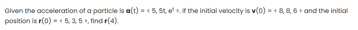 Given the acceleration of a particle is a(t) = < 5, 5t, e' >. If the initial velocity is v(0) = < 8, 8, 6 > and the initial
position is r(0) = < 5, 3, 5 >, find r(4).
