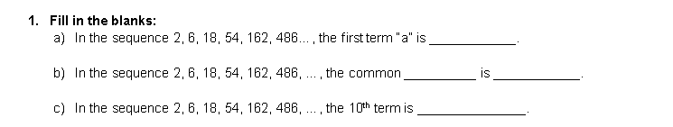 1. Fill in the blanks:
a) In the sequence 2, 6, 18, 54, 162, 486..., the first term "a" is
b) In the sequence 2, 6, 18, 54, 162, 486, . , the common
is
...
c) In the sequence 2, 6, 18, 54, 162, 486, ., the 10th term is
