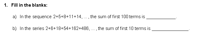 1. Fill in the blanks:
a) In the sequence 2+5+8+11+14, . , the sum of first 100 terms is
...I
b) In the series 2+6+18+54+162+486, ., the sum of first 10 terms is
...I
