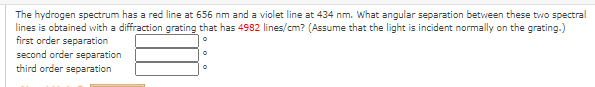 The hydrogen spectrum has a red line at 656 nm and a violet line at 434 nm. What angular separation between these two spectral
lines is obtained with a diffraction grating that has 4982 lines/cm? (Assume that the light is incident normally on the grating.)
first order separation
second order separation
third order separation
