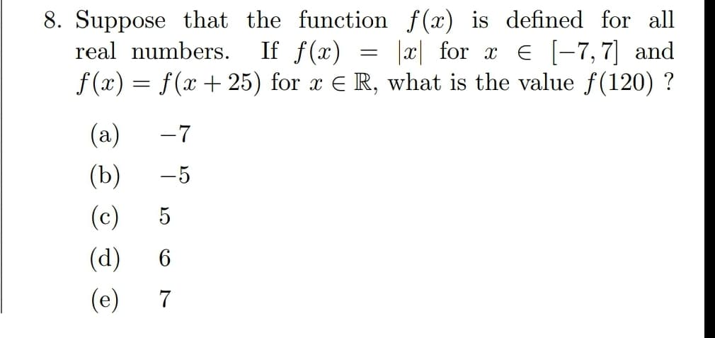 8. Suppose that the function f(x) is defined for all
If f(x)
f (x) = f(x + 25) for x E R, what is the value f(120) ?
real numbers.
|x| for x E [-7,7] and
(a)
-7
(b)
-5
(c)
5
(d)
(e)
7
