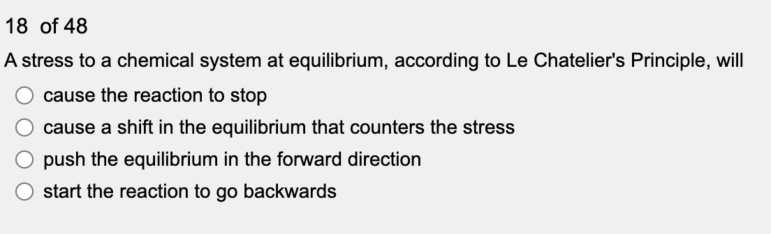 18 of 48
A stress to a chemical system at equilibrium, according to Le Chatelier's Principle, will
cause the reaction to stop
cause a shift in the equilibrium that counters the stress
push the equilibrium in the forward direction
start the reaction to go backwards
