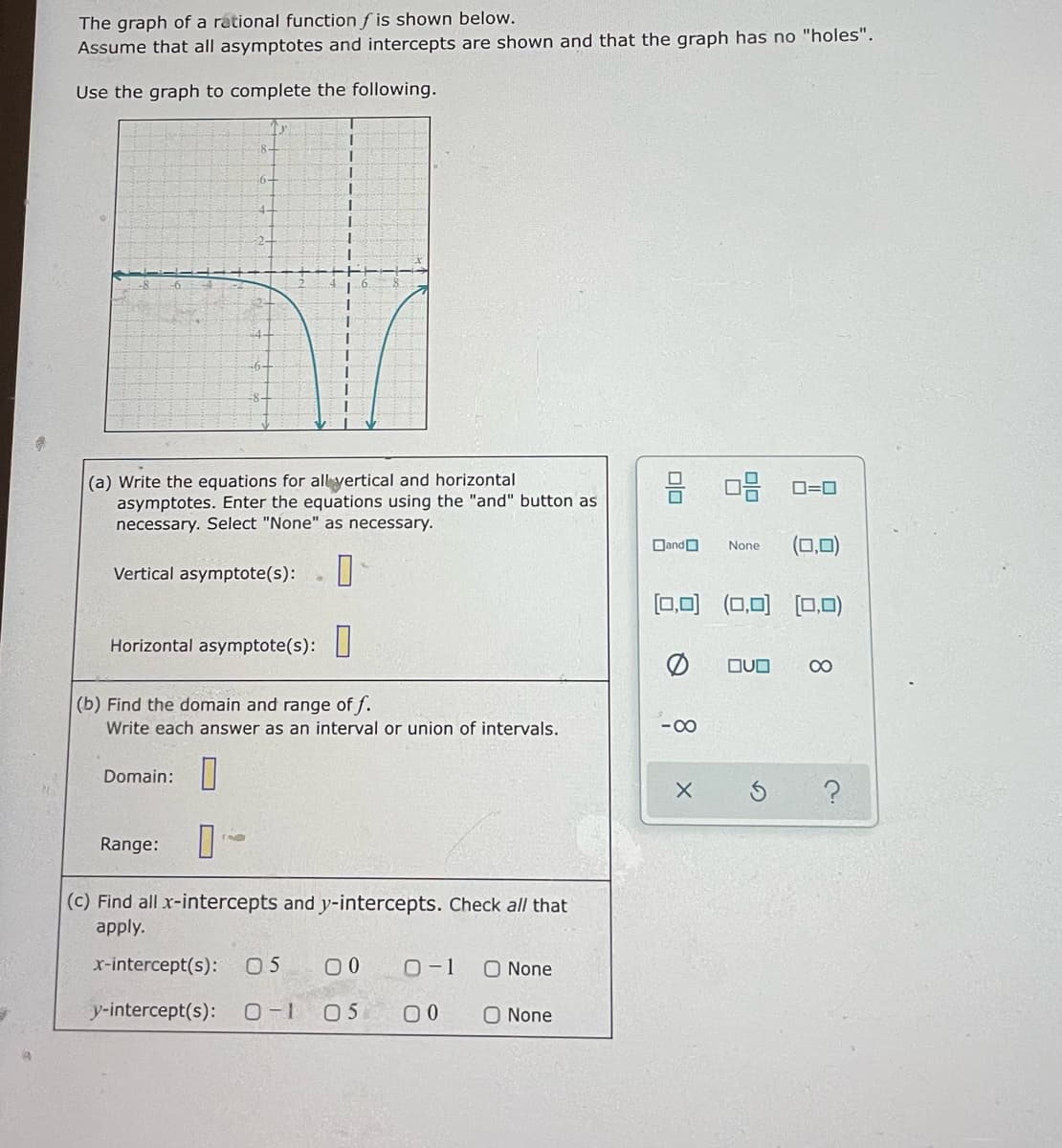 The graph of a rational function f is shown below.
Assume that all asymptotes and intercepts are shown and that the graph has no "holes".
Use the graph to complete the following.
6-
4-
2-
(a) Write the equations for all yertical and horizontal
asymptotes. Enter the equations using the "and" button as
necessary. Select "None" as necessary.
믐 미음
D=0
DandO
None
Vertical asymptote(s):
[0,0) (0,0) (0,0)
Horizontal asymptote(s):
OUO
00
(b) Find the domain and range of f.
Write each answer as an interval or union of intervals.
- 00
Domain:
Range:
(c) Find all x-intercepts and y-intercepts. Check all that
apply.
x-intercept(s):
0 5
O-1
O None
y-intercept(s):
0-1
05
00
O None
