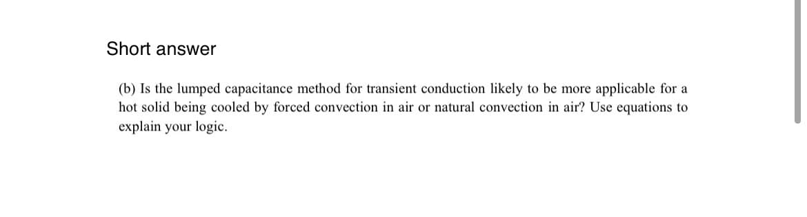 Short answer
(b) Is the lumped capacitance method for transient conduction likely to be more applicable for a
hot solid being cooled by forced convection in air or natural convection in air? Use equations to
explain your logic.
