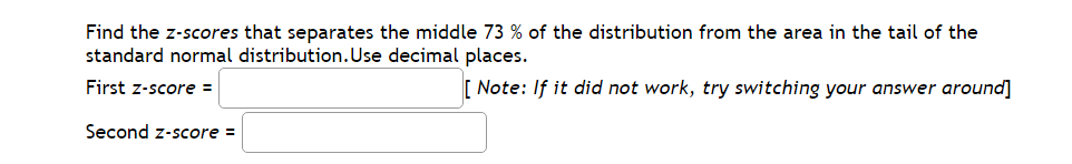 Find the z-scores that separates the middle 73 of the distribution from the area in the tail of the
standard normal distribution. Use decimal places.
First z-score =
[Note: If it did not work, try switching your answer around]
Second z-score =