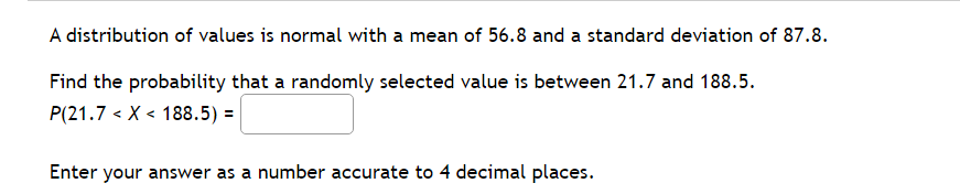 A distribution of values is normal with a mean of 56.8 and a standard deviation of 87.8.
Find the probability that a randomly selected value is between 21.7 and 188.5.
P(21.7 < X < 188.5) =
Enter your answer as a number accurate to 4 decimal places.