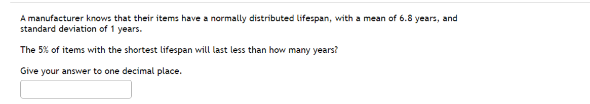 A manufacturer knows that their items have a normally distributed lifespan, with a mean of 6.8 years, and
standard deviation of 1 years.
The 5% of items with the shortest lifespan will last less than how many years?
Give your answer to one decimal place.