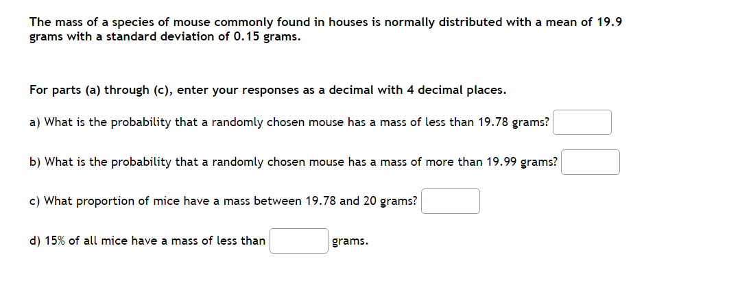 The mass of a species of mouse commonly found in houses is normally distributed with a mean of 19.9
grams with a standard deviation of 0.15 grams.
For parts (a) through (c), enter your responses as a decimal with 4 decimal places.
a) What is the probability that a randomly chosen mouse has a mass of less than 19.78 grams?
b) What is the probability that a randomly chosen mouse has a mass of more than 19.99 grams?
c) What proportion of mice have a mass between 19.78 and 20 grams?
d) 15% of all mice have a mass of less than
grams.