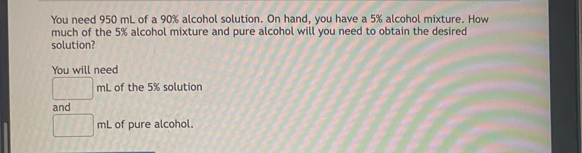 You need 950 mL of a 90% alcohol solution. On hand, you have a 5% alcohol mixture. How
much of the 5% alcohol mixture and pure alcohol will you need to obtain the desired
solution?
You will need
mL of the 5% solution
and
mL of pure alcohol.