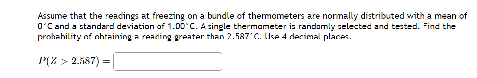 Assume that the readings at freezing on a bundle of thermometers are normally distributed with a mean of
0°C and a standard deviation of 1.00°C. A single thermometer is randomly selected and tested. Find the
probability of obtaining a reading greater than 2.587°C. Use 4 decimal places.
P(Z > 2.587) =