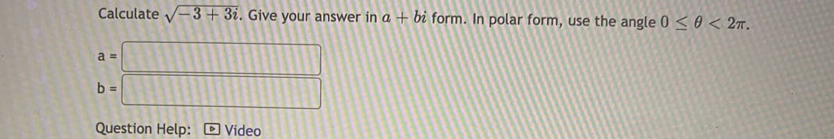 Calculate √-3 + 3i. Give your answer in a + bi form. In polar form, use the angle 0 ≤ 0 < 2T.
a =
b =
Question Help: Video