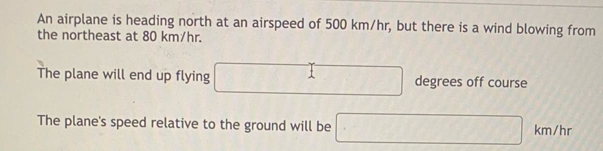 An airplane is heading north at an airspeed of 500 km/hr, but there is a wind blowing from
the northeast at 80 km/hr.
I
The plane will end up flying
degrees off course
The plane's speed relative to the ground will be
km/hr