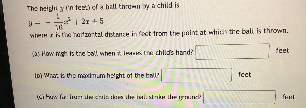 The height y (in feet) of a ball thrown by a child is
1
x² + 2x + 5
-
y =
16
where x is the horizontal distance in feet from the point at which the ball is thrown.
(a) How high is the ball when it leaves the child's hand?
feet
(b) What is the maximum height of the ball?
feet
(c) How far from the child does the ball strike the ground?
feet
