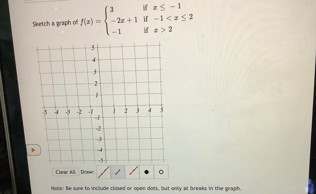 Sketch a graph of f(x):
=
5
-5 -4 -3 -2 -1
Clear All Draw:
Note: Be sure to include closed or open dots, but only at breaks in the graph.
4
3
2
1
-1
-2
-3
3
if x < -1
-2x +1 if -1 < x < 2
if x > 2
- 1
3
4
5
-4
-5
1
2
11