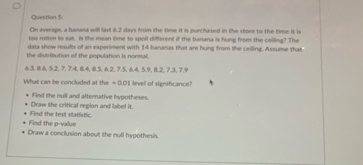 Question 5:
On average, a banana will last 6.2 days from the time it is purchased in the store to the time it is
too rotten to eat. Is the mean time to spoil different if the banana is hung from the ceiling? The
data show results of an experiment with 14 bananas that are hung from the ceiling. Assume that
the distribution of the population is normal.
6.3, 8.6, 5.2, 7, 7.4, 8.4, 8.5, 6.2, 7.5, 6.4, 5.9, 8.2. 7.3, 7.9
What can be concluded at the = 0.01 level of significance?
. Find the null and alternative hypotheses.
• Draw the critical region and label it.
. Find the test statistic.
. Find the p-value
• Draw a conclusion about the null hypothesis.