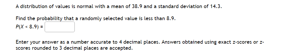 A distribution of values is normal with a mean of 38.9 and a standard deviation of 14.3.
Find the probability that a randomly selected value is less than 8.9.
P(X < 8.9) =
Enter your answer as a number accurate to 4 decimal places. Answers obtained using exact z-scores or z-
scores rounded to 3 decimal places are accepted.