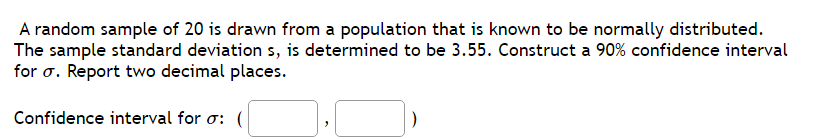 A random sample of 20 is drawn from a population that is known to be normally distributed.
The sample standard deviation s, is determined to be 3.55. Construct a 90% confidence interval
for σ. Report two decimal places.
Confidence interval for σ: (