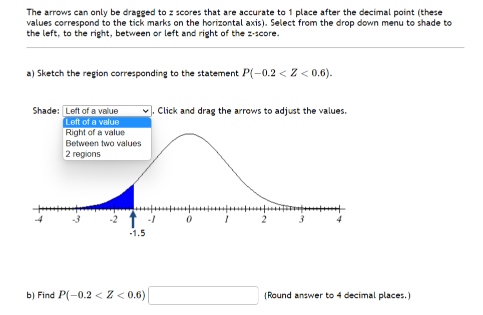 The arrows can only be dragged to z scores that are accurate to 1 place after the decimal point (these
values correspond to the tick marks on the horizontal axis). Select from the drop down menu to shade to
the left, to the right, between or left and right of the z-score.
a) Sketch the region corresponding to the statement P(-0.2 < Z < 0.6).
Shade: Left of a value
✓. Click and drag the arrows to adjust the values.
Left of a value
Right of a value
Between two values
2 regions
-1.5
b) Find P(-0.2 < Z < 0.6)
-1
0
1
2
3
(Round answer to 4 decimal places.)