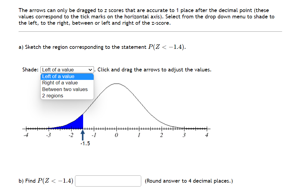 The arrows can only be dragged to z scores that are accurate to 1 place after the decimal point (these
values correspond to the tick marks on the horizontal axis). Select from the drop down menu to shade to
the left, to the right, between or left and right of the z-score.
a) Sketch the region corresponding to the statement P(Z < -1.4).
Shade: Left of a value
Left of a value
Right of a value
Between two values
2 regions
+++++++++++
-~
b) Find P(Z < -1.4)
-1.5
-1
Click and drag the arrows to adjust the values.
0
1
2
3
4
(Round answer to 4 decimal places.)