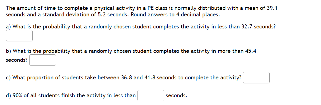 The amount of time to complete a physical activity in a PE class is normally distributed with a mean of 39.1
seconds and a standard deviation of 5.2 seconds. Round answers to 4 decimal places.
a) What is the probability that a randomly chosen student completes the activity in less than 32.7 seconds?
b) What is the probability that a randomly chosen student completes the activity in more than 45.4
seconds?
c) What proportion of students take between 36.8 and 41.8 seconds to complete the activity?
d) 90% of all students finish the activity in less than
seconds.