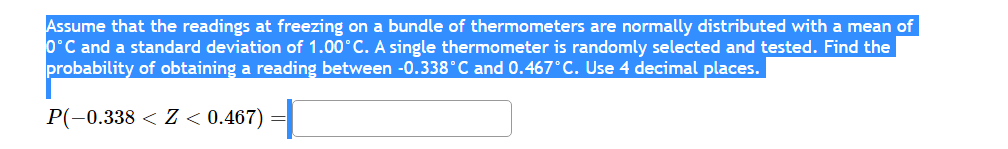 Assume that the readings at freezing on a bundle of thermometers are normally distributed with a mean of
0°C and a standard deviation of 1.00°C. A single thermometer is randomly selected and tested. Find the
probability of obtaining a reading between -0.338°C and 0.467°C. Use 4 decimal places.
P(-0.338 < Z < 0.467)