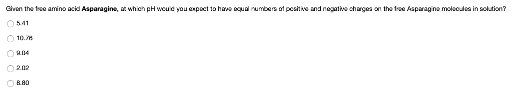 Given the free amino acid Asparagine, at which pH would you expect to have equal numbers of positive and negative charges on the free Asparagine molecules in solution?
O 5.41
O 10.76
O 9.04
O 2.02
O 8.80
