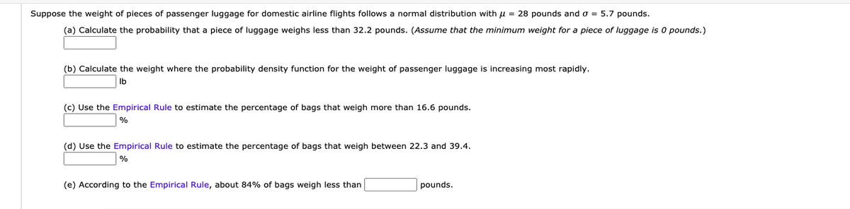 Suppose the weight of pieces of passenger luggage for domestic airline flights follows a normal distribution with u = 28 pounds and o = 5.7 pounds.
(a) Calculate the probability that a piece of luggage weighs less than 32.2 pounds. (Assume that the minimum weight for a piece of luggage is 0 pounds.)
(b) Calculate the weight where the probability density function for the weight of passenger luggage is increasing most rapidly.
(c) Use the Empirical Rule to estimate the percentage of bags that weigh more than 16.6 pounds.
(d) Use the Empirical Rule to estimate the percentage of bags that weigh between 22.3 and 39.4.
(e) According to the Empirical Rule, about 84% of bags weigh less than
pounds.
