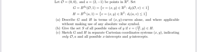 (2, –1) be points in R?. Set
G = Bdª(O, 1) = {v = (r, y) E R²: dz(O, v) < 1}
H = Bª (a, 1) = {v = (x, y) E R²: d1(a, v) < 1}
Let O = (0,0), and a =
(a) Describe G and H in terms of (x, y)-curves alone, and where applicable
without making use of any absolute value symbol.
(b) Give the set S of all possible values of y if v = (, y) e H.
(c) Sketch G and H in separate Cartesian coordinates systems (r, y), indicating
only 0,a and all possible r-intercepts and y-intercepts.
