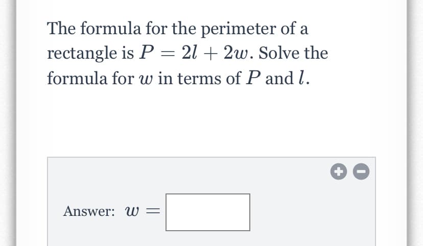 The formula for the perimeter of a
rectangle is P = 21 + 2w. Solve the
formula for w in terms of P and l.
Answer: W =
