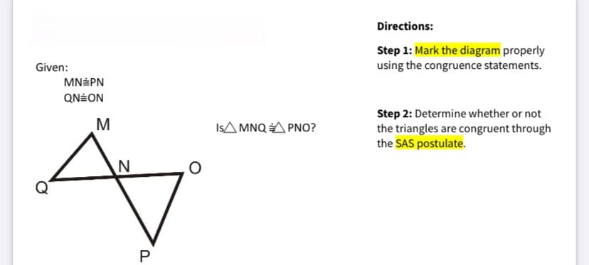 Directions:
Step 1: Mark the diagram properly
using the congruence statements.
Given:
MN÷PN
QN÷ON
Step 2: Determine whether or not
the triangles are congruent through
the SAS postulate.
IsA MNQ A PNO?
