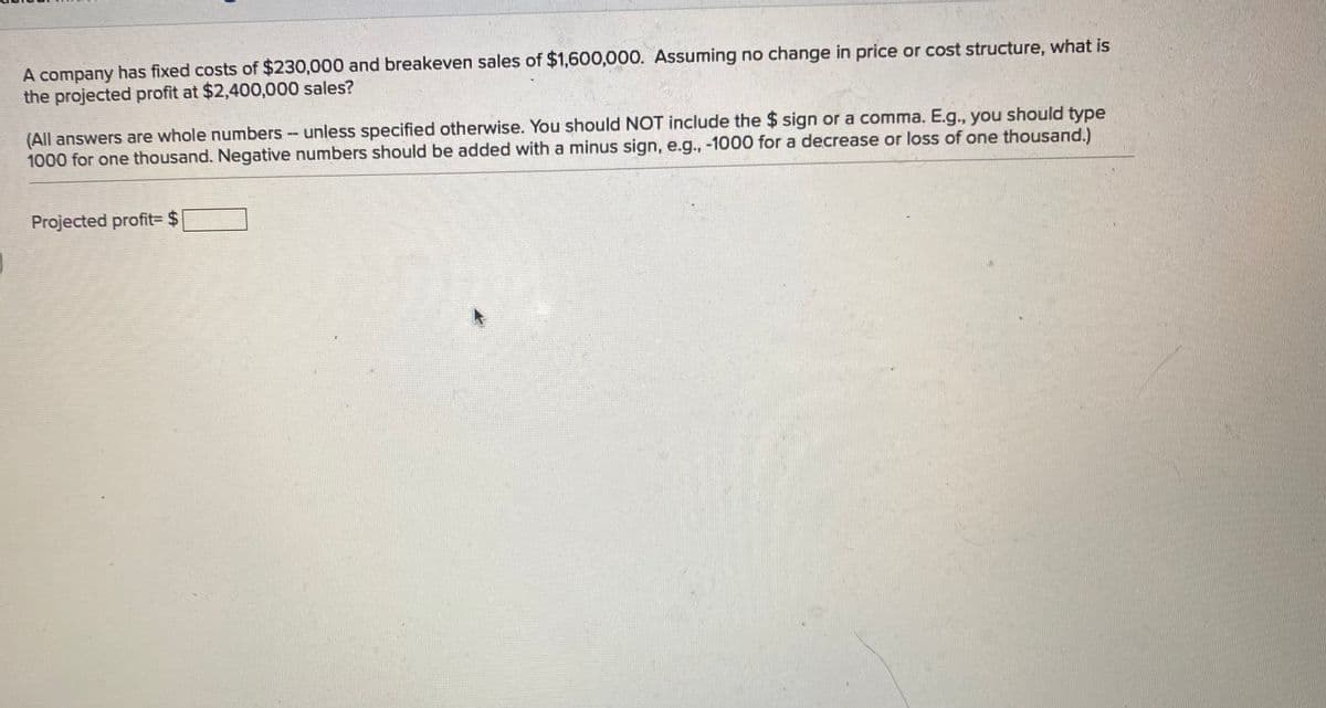 A company has fixed costs of $230,000 and breakeven sales of $1,600,000. Assuming no change in price or cost structure, what is
the projected profit at $2,400,000 sales?
(All answers are whole numbers -- unless specified otherwise. You should NOT include the $ sign or a comma. E.g., you should type
1000 for one thousand. Negative numbers should be added with a minus sign, e.g., -1000 for a decrease or loss of one thousand.)
Projected profit= $
