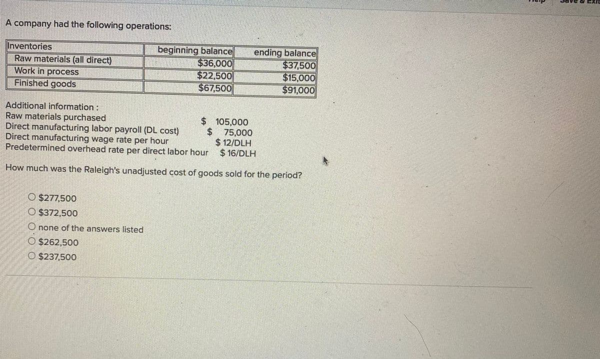 A company had the following operations:
beginning balance
$36,000
$22,500
$67,500
ending balance
$37,500
$15,000
$91,000
Inventories
Raw materials (all direct)
Work in process
Finished goods
Additional information:
Raw materials purchased
Direct manufacturing labor payroll (DL cost)
Direct manufacturing wage rate per hour
Predetermined overhead rate per direct labor hour
$105,000
$75,000
$ 12/DLH
$16/DLH
How much was the Raleigh's unadjusted cost of goods sold for the period?
O $277,500
O $372,500
O none of the answers listed
O $262,500
O $237,500
