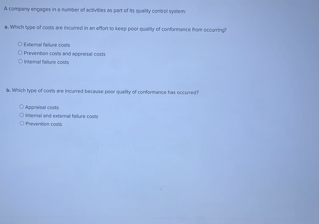 A company engages in a number of activities as part of its quality control system:
a. Which type of costs are incurred in an effort to keep poor quality of conformance from occurring?
O External failure costs
O Prevention costs and appraisal costs
O Internal failure costs
b. Which type of costs are incurred because poor quality of conformance has occurred?
O Appraisal costs
O Internal and external fallure costs
O Prevention costs
